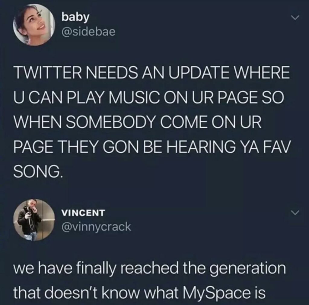 Twitter post:
"TWITTER NEEDS AN UPDATE WHERE U CAN PLAY MUSIC ON UR PAGE SO WHEN SOMEBODY COME ON UR PAGE THEY GON BE HEARING YA FAV SONG."
Twitter Reply:
"we have finally reached the generation that doesn't know what MySpace is."